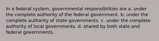 In a federal system, governmental responsibilities are a. under the complete authority of the federal government. b. under the complete authority of state governments. c. under the complete authority of local governments. d. shared by both state and federal governments.