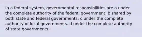 In a federal system, governmental responsibilities are a under the complete authority of the federal government. b shared by both state and federal governments. c under the complete authority of local governments. d under the complete authority of state governments.