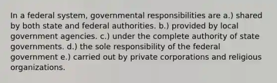 In a federal system, governmental responsibilities are a.) shared by both state and federal authorities. b.) provided by local government agencies. c.) under the complete authority of state governments. d.) the sole responsibility of the federal government e.) carried out by private corporations and religious organizations.