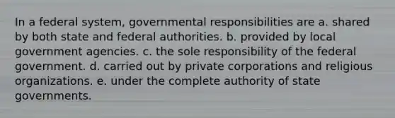 In a federal system, governmental responsibilities are a. shared by both state and federal authorities. b. provided by local government agencies. c. the sole responsibility of the federal government. d. carried out by private corporations and religious organizations. e. under the complete authority of state governments.