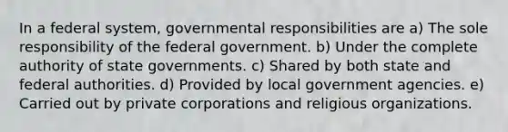 In a federal system, governmental responsibilities are a) The sole responsibility of the federal government. b) Under the complete authority of state governments. c) Shared by both state and federal authorities. d) Provided by local government agencies. e) Carried out by private corporations and religious organizations.