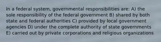 In a federal system, governmental responsibilities are: A) the sole responsibility of the federal government B) shared by both state and federal authorities C) provided by local government agencies D) under the complete authority of state governments E) carried out by private corporations and religious organizations