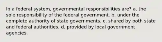 In a federal system, governmental responsibilities are? a. the sole responsibility of the federal government. b. under the complete authority of state governments. c. shared by both state and federal authorities. d. provided by local government agencies.