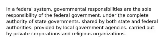 In a federal system, governmental responsibilities are the sole responsibility of the federal government. under the complete authority of state governments. shared by both state and federal authorities. provided by local government agencies. carried out by private corporations and religious organizations.