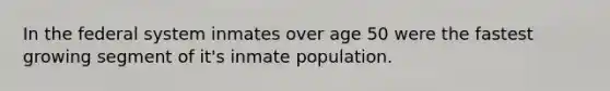 In the federal system inmates over age 50 were the fastest growing segment of it's inmate population.