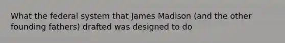 What the federal system that James Madison (and the other founding fathers) drafted was designed to do