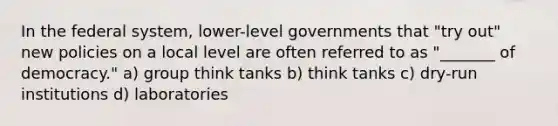 In the federal system, lower-level governments that "try out" new policies on a local level are often referred to as "_______ of democracy." a) group think tanks b) think tanks c) dry-run institutions d) laboratories