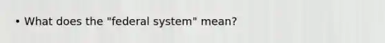 • What does the "federal system" mean?