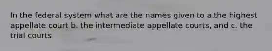 In the federal system what are the names given to a.the highest appellate court b. the intermediate appellate courts, and c. the trial courts