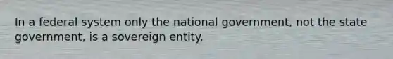 In a federal system only the national government, not the state government, is a sovereign entity.