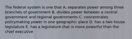 The federal system is one that A. separates power among three branches of government B. divides power between a central government and regional governments C. concentrates policymaking power in one geographic place D. has a two house legislature E. has a legislature that is more powerful than the chief executive