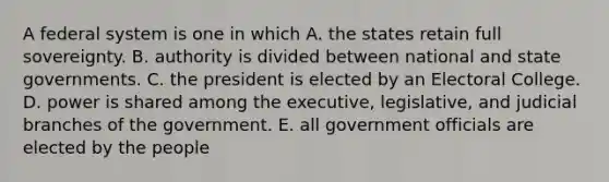 A federal system is one in which A. the states retain full sovereignty. B. authority is divided between national and state governments. C. the president is elected by an Electoral College. D. power is shared among the executive, legislative, and judicial branches of the government. E. all government officials are elected by the people