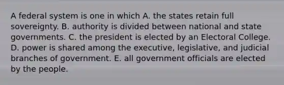 A federal system is one in which A. the states retain full sovereignty. B. authority is divided between national and state governments. C. the president is elected by an Electoral College. D. power is shared among the executive, legislative, and judicial branches of government. E. all government officials are elected by the people.