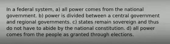 In a federal system, a) all power comes from the national government. b) power is divided between a central government and regional governments. c) states remain sovereign and thus do not have to abide by the national constitution. d) all power comes from the people as granted through elections.