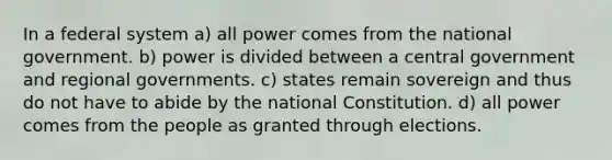 In a federal system a) all power comes from the national government. b) power is divided between a central government and regional governments. c) states remain sovereign and thus do not have to abide by the national Constitution. d) all power comes from the people as granted through elections.