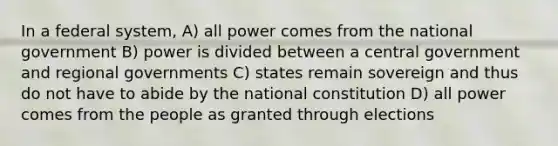 In a federal system, A) all power comes from the national government B) power is divided between a central government and regional governments C) states remain sovereign and thus do not have to abide by the national constitution D) all power comes from the people as granted through elections