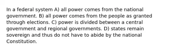 In a federal system A) all power comes from the national government. B) all power comes from the people as granted through elections. C) power is divided between a central government and regional governments. D) states remain sovereign and thus do not have to abide by the national Constitution.