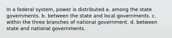 In a federal system, power is distributed a. among the state governments. b. between the state and local governments. c. within the three branches of national government. d. between state and national governments.