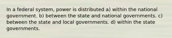 In a federal system, power is distributed a) within the national government. b) between the state and national governments. c) between the state and local governments. d) within the state governments.