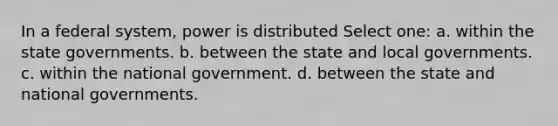 In a federal system, power is distributed Select one: a. within the state governments. b. between the state and local governments. c. within the national government. d. between the state and national governments.