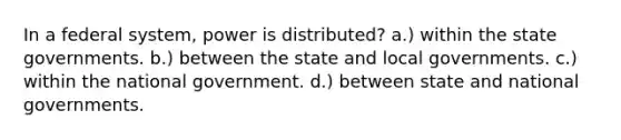 In a federal system, power is distributed? a.) within the state governments. b.) between the state and local governments. c.) within the national government. d.) between state and national governments.