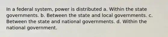 In a federal system, power is distributed a. Within the state governments. b. Between the state and local governments. c. Between the state and national governments. d. Within the national government.