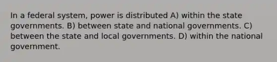 In a federal system, power is distributed A) within the state governments. B) between state and national governments. C) between the state and local governments. D) within the national government.