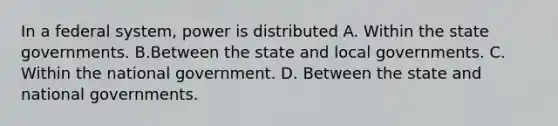 In a federal system, power is distributed A. Within the state governments. B.Between the state and local governments. C. Within the national government. D. Between the state and national governments.