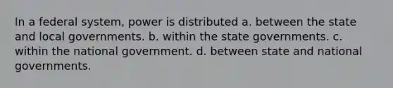 In a federal system, power is distributed a. between the state and local governments. b. within the state governments. c. within the national government. d. between state and national governments.