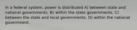 In a federal system, power is distributed A) between state and national governments. B) within the state governments. C) between the state and local governments. D) within the national government.