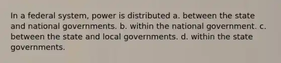 In a federal system, power is distributed a. between the state and national governments. b. within the national government. c. between the state and local governments. d. within the state governments.