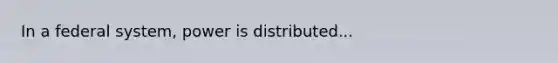 In a federal system, power is distributed...