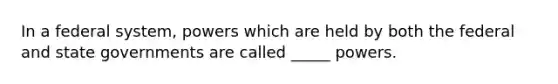 In a federal system, powers which are held by both the federal and state governments are called _____ powers.