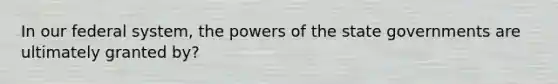 In our federal system, the powers of the state governments are ultimately granted by?