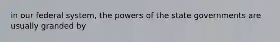 in our federal system, the powers of the state governments are usually granded by