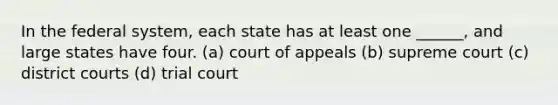 In the federal system, each state has at least one ______, and large states have four. (a) court of appeals (b) supreme court (c) district courts (d) trial court