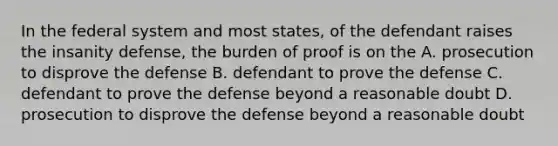 In the federal system and most states, of the defendant raises the insanity defense, the burden of proof is on the A. prosecution to disprove the defense B. defendant to prove the defense C. defendant to prove the defense beyond a reasonable doubt D. prosecution to disprove the defense beyond a reasonable doubt