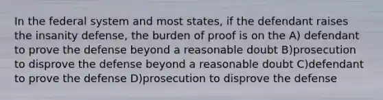 In the federal system and most states, if the defendant raises the insanity defense, the burden of proof is on the A) defendant to prove the defense beyond a reasonable doubt B)prosecution to disprove the defense beyond a reasonable doubt C)defendant to prove the defense D)prosecution to disprove the defense