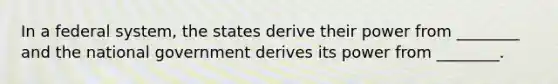 In a federal system, the states derive their power from ________ and the national government derives its power from ________.