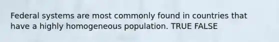 Federal systems are most commonly found in countries that have a highly homogeneous population. TRUE FALSE