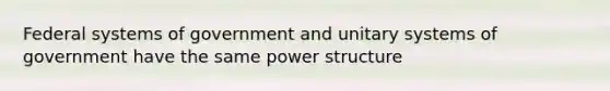 Federal systems of government and unitary systems of government have the same power structure