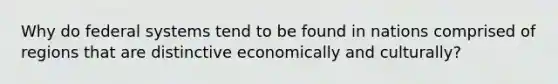 Why do federal systems tend to be found in nations comprised of regions that are distinctive economically and culturally?