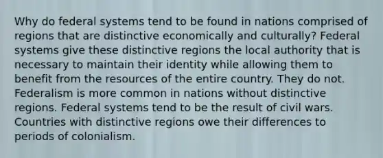 Why do federal systems tend to be found in nations comprised of regions that are distinctive economically and culturally? Federal systems give these distinctive regions the local authority that is necessary to maintain their identity while allowing them to benefit from the resources of the entire country. They do not. Federalism is more common in nations without distinctive regions. Federal systems tend to be the result of civil wars. Countries with distinctive regions owe their differences to periods of colonialism.