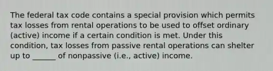 The federal tax code contains a special provision which permits tax losses from rental operations to be used to offset ordinary (active) income if a certain condition is met. Under this condition, tax losses from passive rental operations can shelter up to ______ of nonpassive (i.e., active) income.