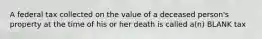 A federal tax collected on the value of a deceased person's property at the time of his or her death is called a(n) BLANK tax