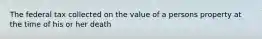 The federal tax collected on the value of a persons property at the time of his or her death