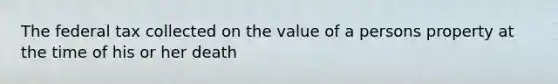 The federal tax collected on the value of a persons property at the time of his or her death