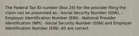 The Federal Tax ID number (Box 25) for the provider filing the claim can be presented as: -Social Security Number (SSN). -Employer Identification Number (EIN). -National Provider Identification (NPI). -Social Security Number (SSN) and Employer Identification Number (EIN) -All are correct