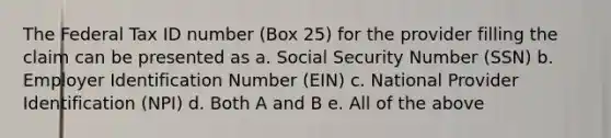 The Federal Tax ID number (Box 25) for the provider filling the claim can be presented as a. Social Security Number (SSN) b. Employer Identification Number (EIN) c. National Provider Identification (NPI) d. Both A and B e. All of the above