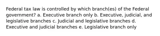 Federal tax law is controlled by which branch(es) of the Federal government? a. Executive branch only b. Executive, judicial, and legislative branches c. Judicial and legislative branches d. Executive and judicial branches e. Legislative branch only